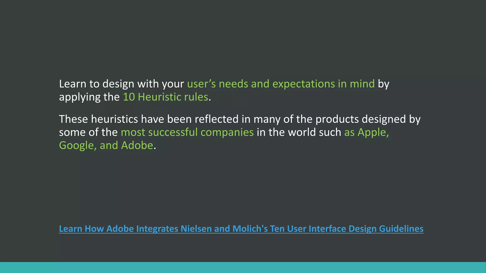 Learn to design with your user’s needs and expectations in mind by
applying the 10 Heuristic rules.
These heuristics have been reflected in many of the products designed by
some of the most successful companies in the world such as Apple,
Google, and Adobe.
Learn How Adobe Integrates Nielsen and Molich's Ten User Interface Design Guidelines
 