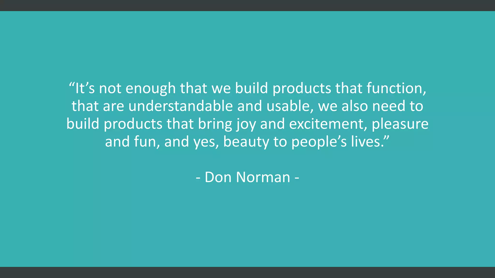 “It’s not enough that we build products that function,
that are understandable and usable, we also need to
build products that bring joy and excitement, pleasure
and fun, and yes, beauty to people’s lives.”
- Don Norman -
 