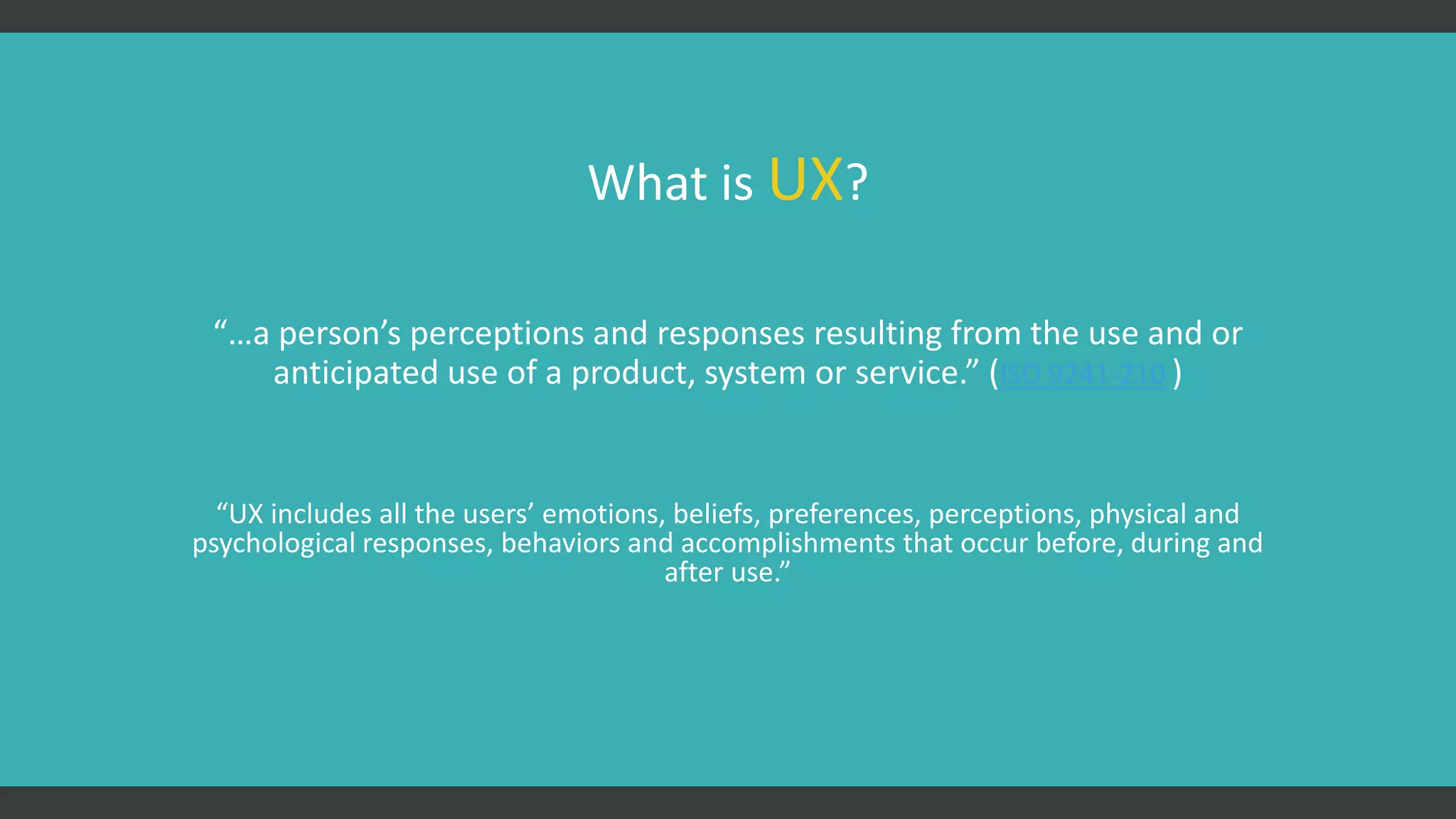 What is UX?
“…a person’s perceptions and responses resulting from the use and or
anticipated use of a product, system or service.” (ISO 9241-210 )
“UX includes all the users’ emotions, beliefs, preferences, perceptions, physical and
psychological responses, behaviors and accomplishments that occur before, during and
after use.”
 