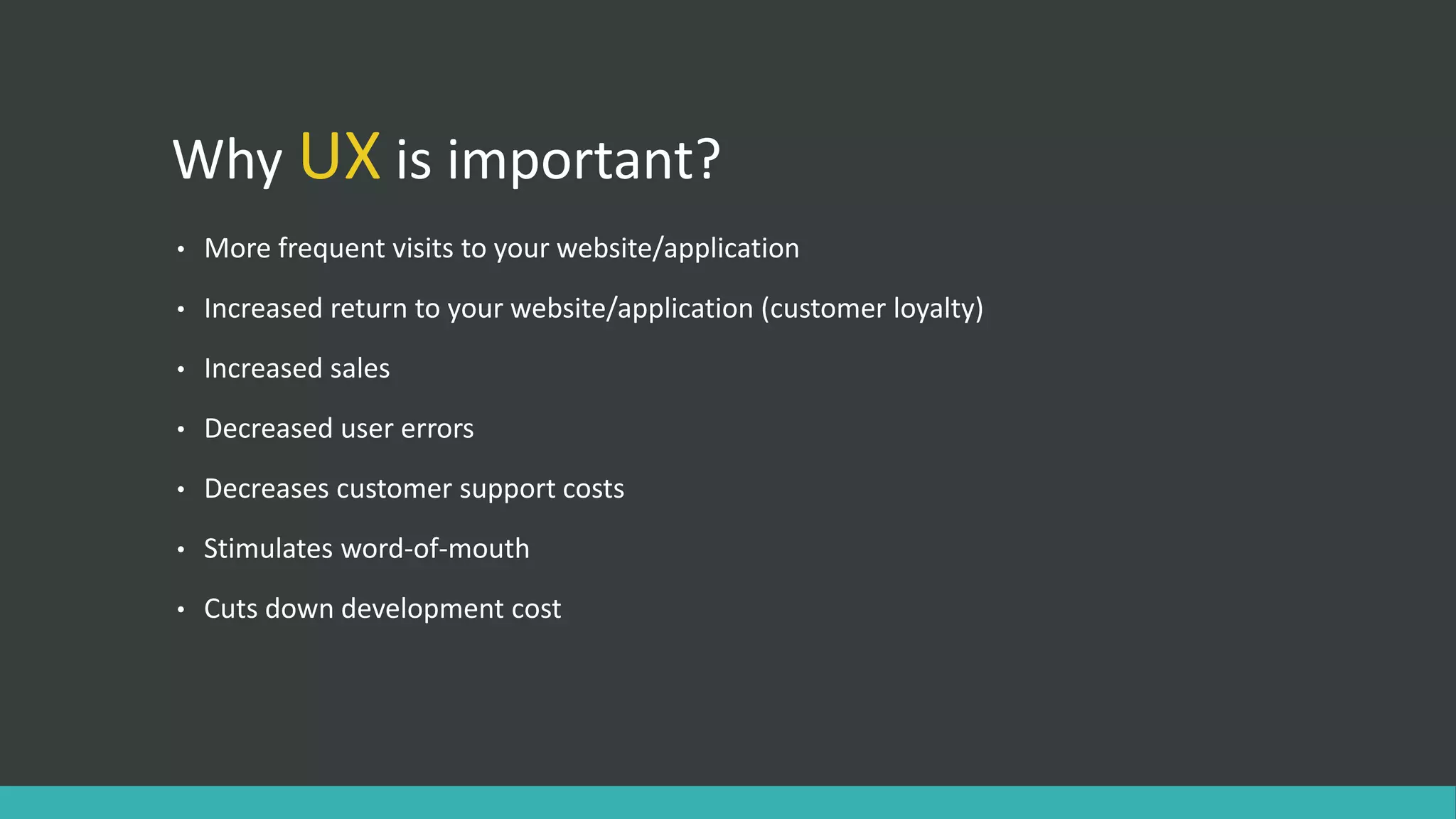 Why UX is important?
• More frequent visits to your website/application
• Increased return to your website/application (customer loyalty)
• Increased sales
• Decreased user errors
• Decreases customer support costs
• Stimulates word-of-mouth
• Cuts down development cost
 