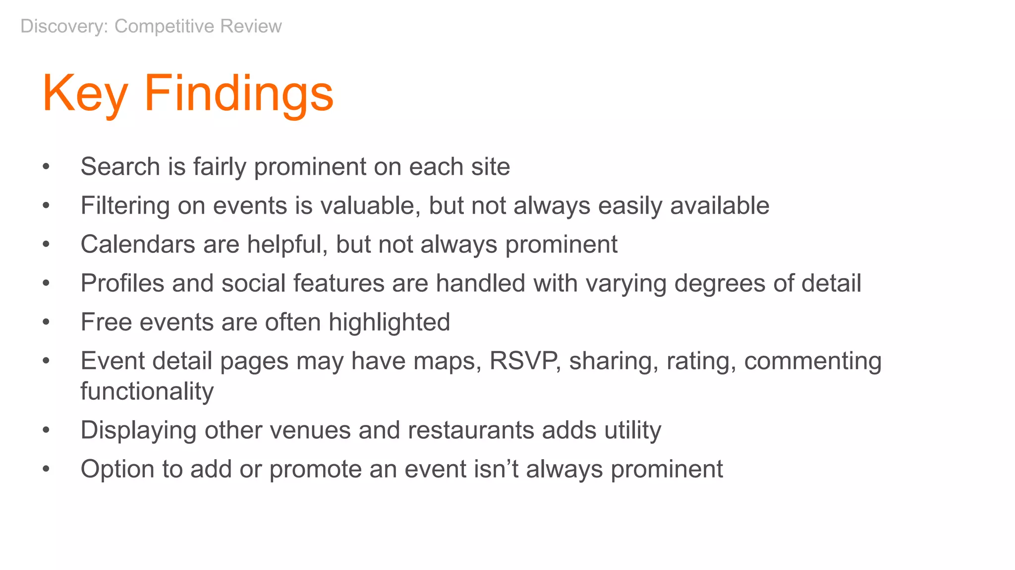 Key Findings
• Search is fairly prominent on each site
• Filtering on events is valuable, but not always easily available
• Calendars are helpful, but not always prominent
• Profiles and social features are handled with varying degrees of detail
• Free events are often highlighted
• Event detail pages may have maps, RSVP, sharing, rating, commenting
functionality
• Displaying other venues and restaurants adds utility
• Option to add or promote an event isn’t always prominent
Discovery: Competitive Review
 