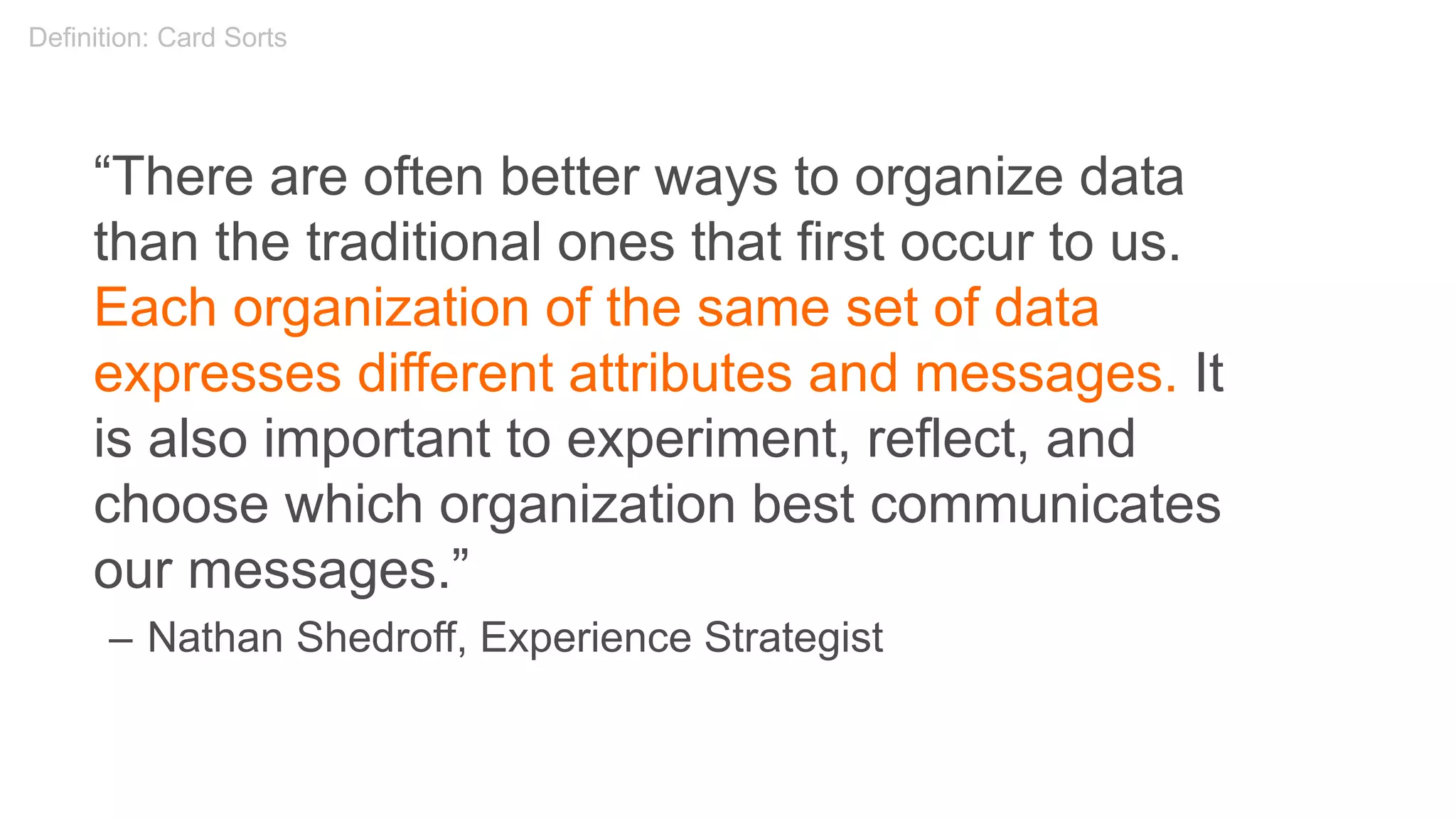 “There are often better ways to organize data
than the traditional ones that first occur to us.
Each organization of the same set of data
expresses different attributes and messages. It
is also important to experiment, reflect, and
choose which organization best communicates
our messages.”
– Nathan Shedroff, Experience Strategist
Definition: Card Sorts
 