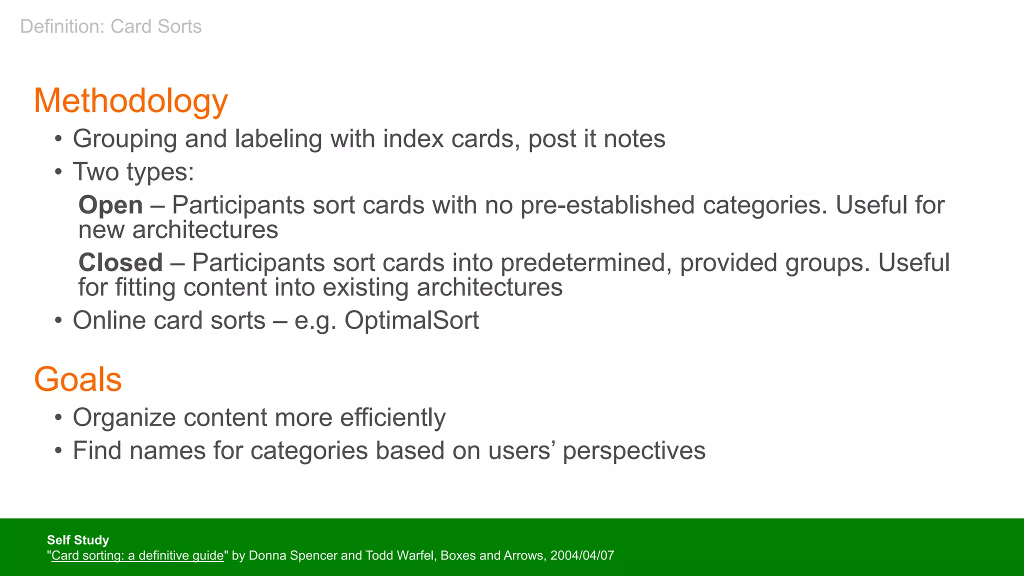Methodology
• Grouping and labeling with index cards, post it notes
• Two types:
Open – Participants sort cards with no pre-established categories. Useful for
new architectures
Closed – Participants sort cards into predetermined, provided groups. Useful
for fitting content into existing architectures
• Online card sorts – e.g. OptimalSort
Goals
• Organize content more efficiently
• Find names for categories based on users’ perspectives
Self Study
"Card sorting: a definitive guide" by Donna Spencer and Todd Warfel, Boxes and Arrows, 2004/04/07
Definition: Card Sorts
 