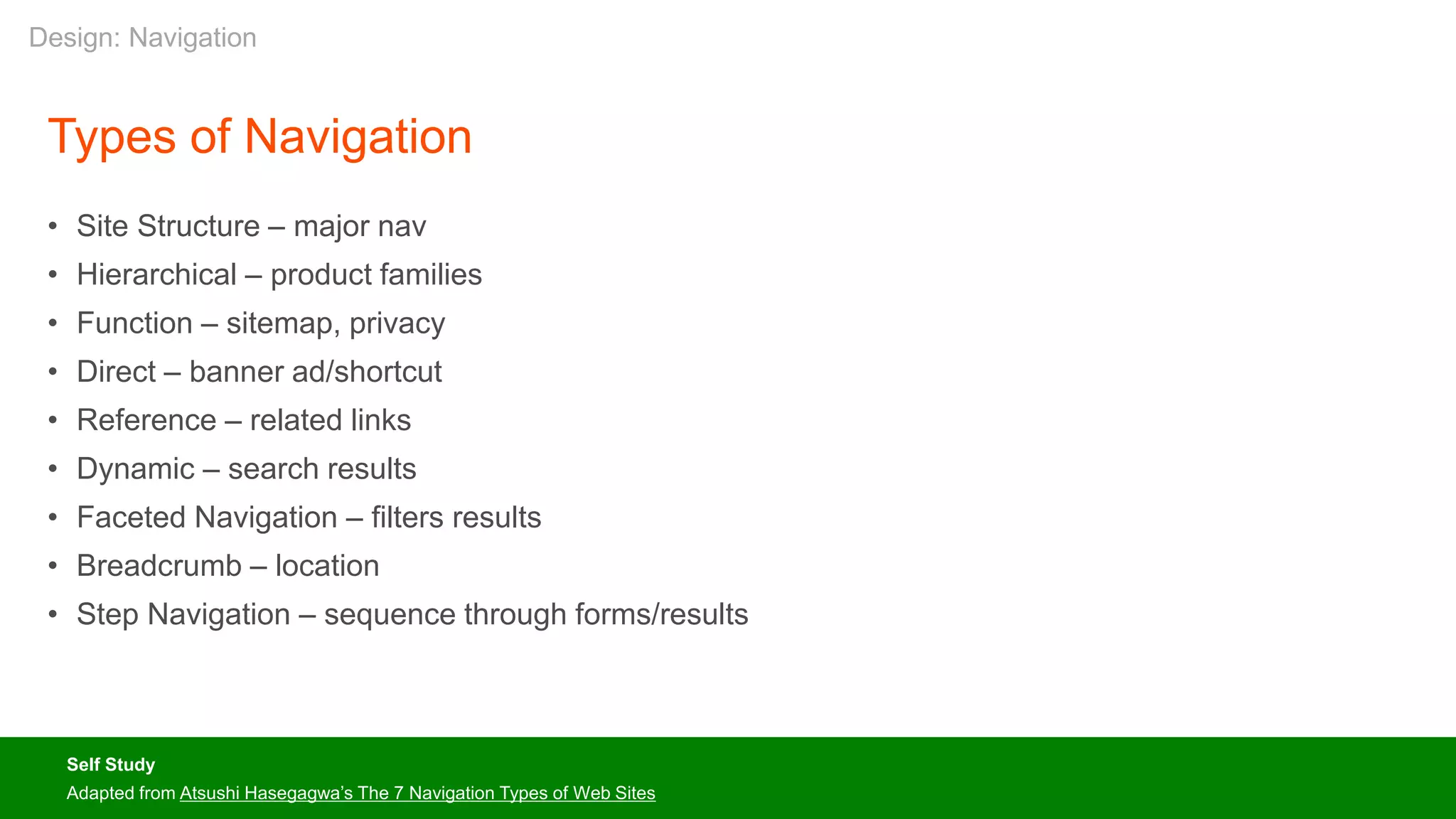 Types of Navigation
• Site Structure – major nav
• Hierarchical – product families
• Function – sitemap, privacy
• Direct – banner ad/shortcut
• Reference – related links
• Dynamic – search results
• Faceted Navigation – filters results
• Breadcrumb – location
• Step Navigation – sequence through forms/results
Self Study
Adapted from Atsushi Hasegagwa’s The 7 Navigation Types of Web Sites
Design: Navigation
 