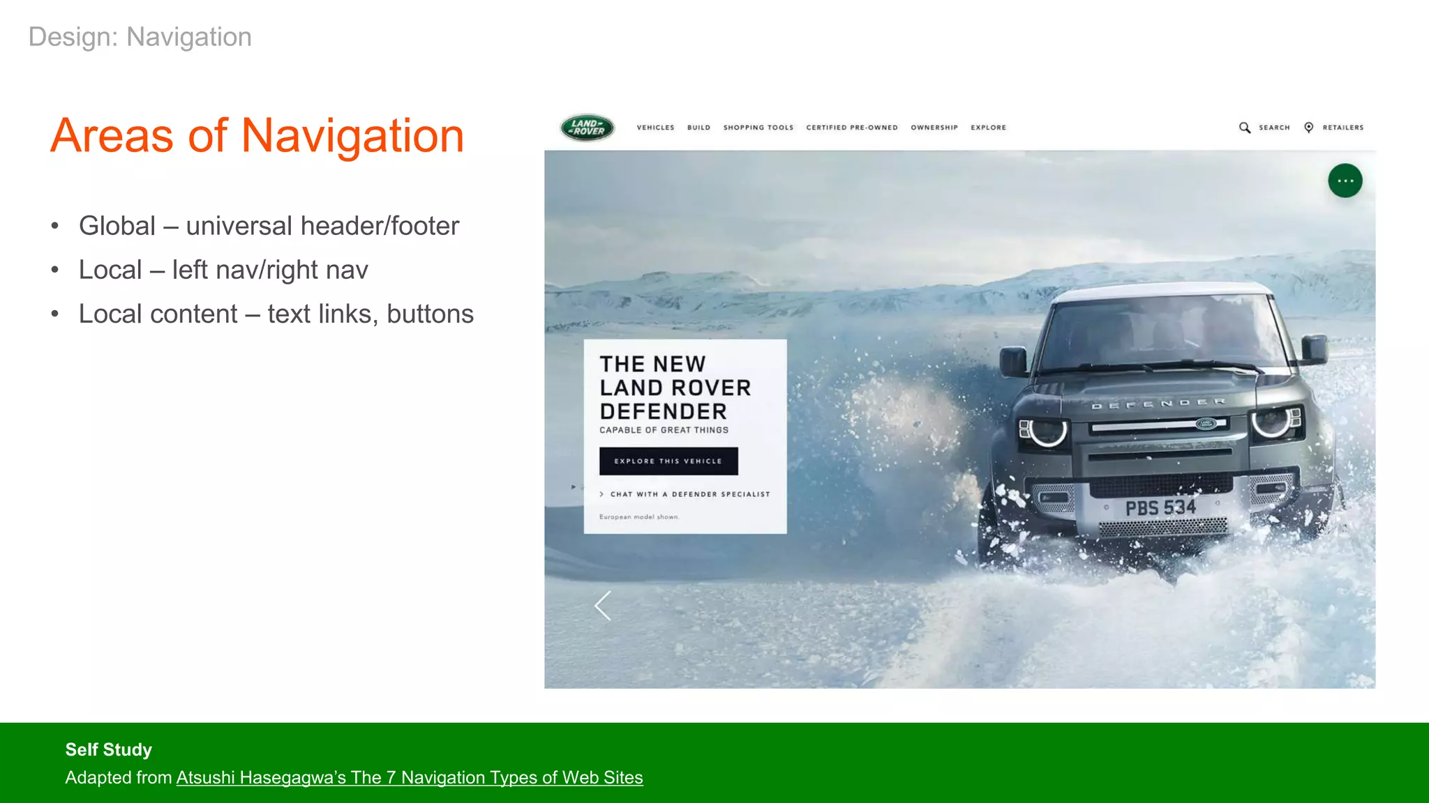 Areas of Navigation
• Global – universal header/footer
• Local – left nav/right nav
• Local content – text links, buttons
Self Study
Adapted from Atsushi Hasegagwa’s The 7 Navigation Types of Web Sites
Design: Navigation
 