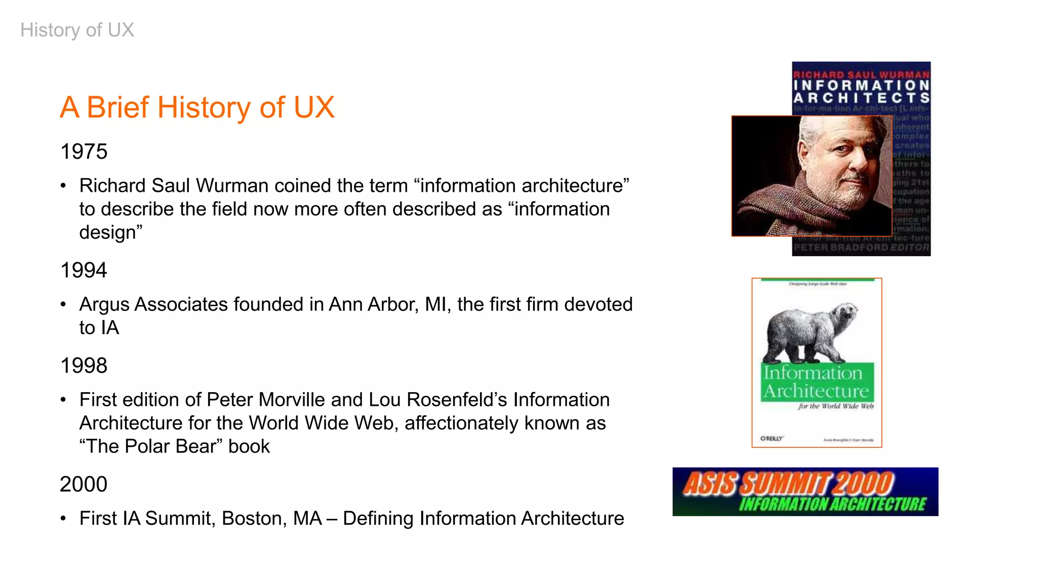 A Brief History of UX
1975
• Richard Saul Wurman coined the term “information architecture”
to describe the field now more often described as “information
design”
1994
• Argus Associates founded in Ann Arbor, MI, the first firm devoted
to IA
1998
• First edition of Peter Morville and Lou Rosenfeld’s Information
Architecture for the World Wide Web, affectionately known as
“The Polar Bear” book
2000
• First IA Summit, Boston, MA – Defining Information Architecture
History of UX
 