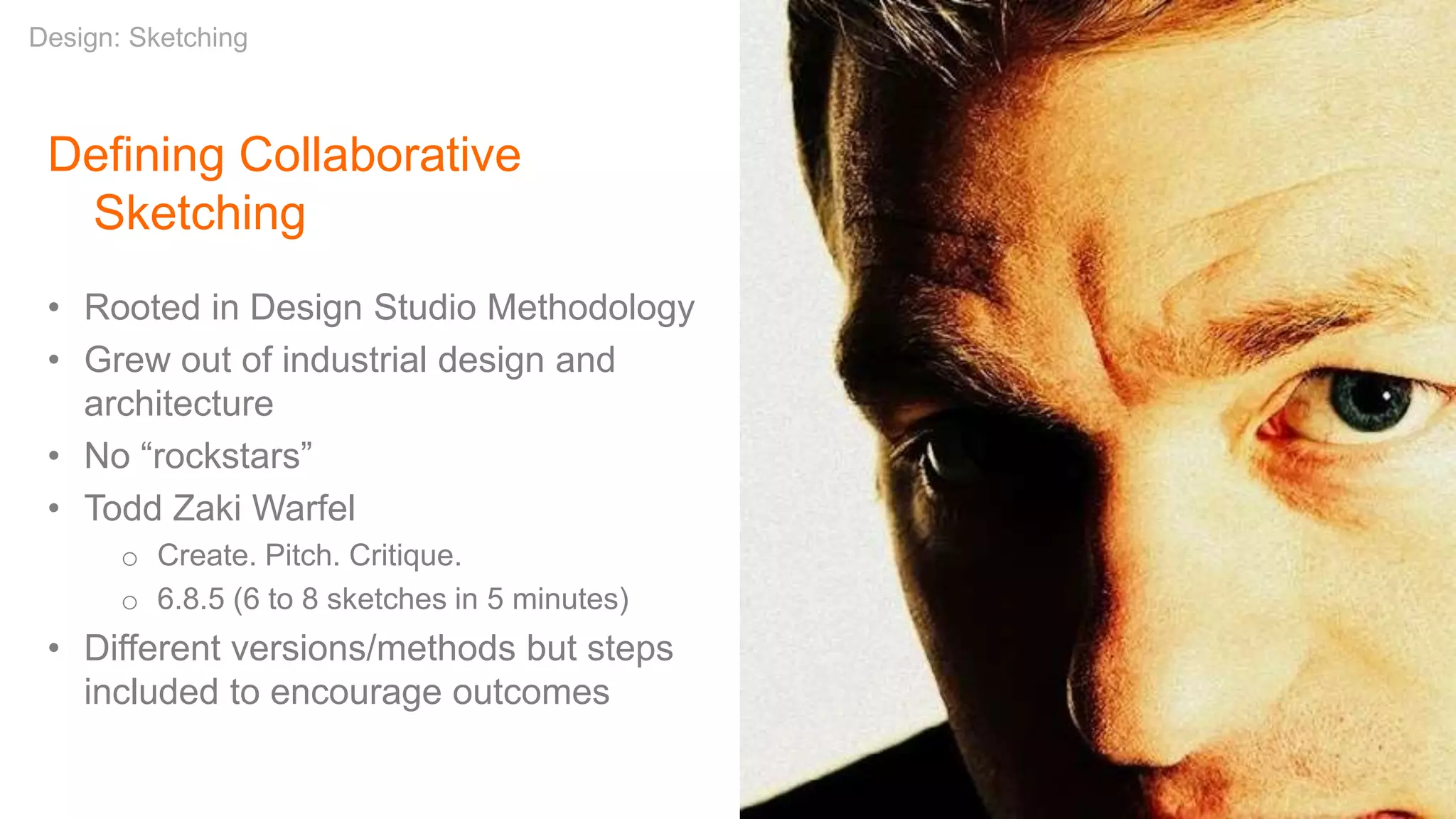 Defining Collaborative
Sketching
• Rooted in Design Studio Methodology
• Grew out of industrial design and
architecture
• No “rockstars”
• Todd Zaki Warfel
o Create. Pitch. Critique.
o 6.8.5 (6 to 8 sketches in 5 minutes)
• Different versions/methods but steps
included to encourage outcomes
Design: Sketching
 