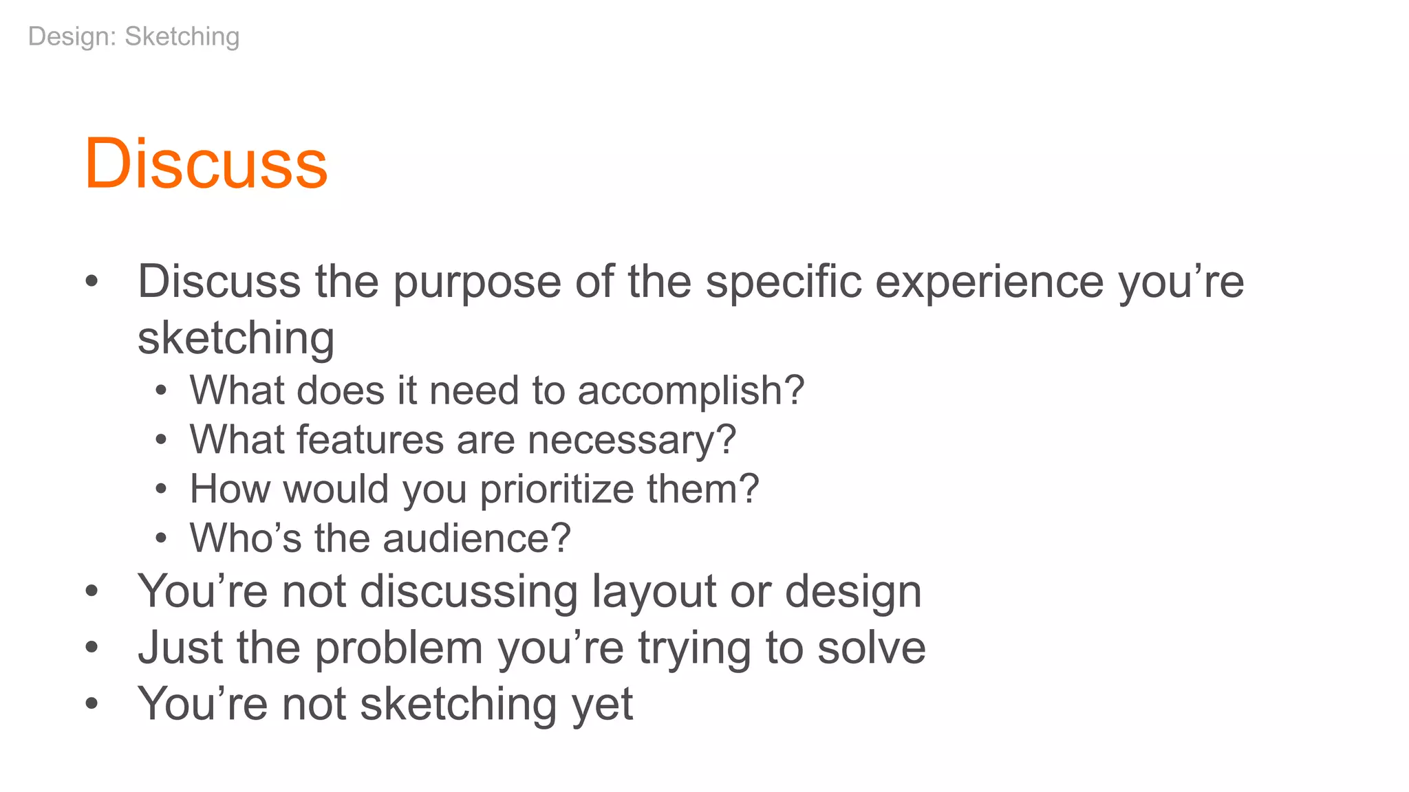 • Discuss the purpose of the specific experience you’re
sketching
• What does it need to accomplish?
• What features are necessary?
• How would you prioritize them?
• Who’s the audience?
• You’re not discussing layout or design
• Just the problem you’re trying to solve
• You’re not sketching yet
Discuss
Design: Sketching
 