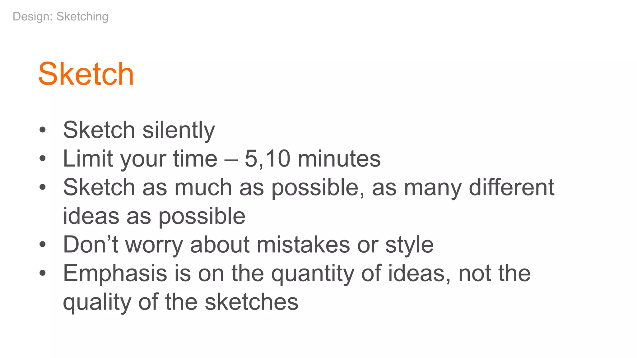 Sketch
• Sketch silently
• Limit your time – 5,10 minutes
• Sketch as much as possible, as many different
ideas as possible
• Don’t worry about mistakes or style
• Emphasis is on the quantity of ideas, not the
quality of the sketches
Design: Sketching
 