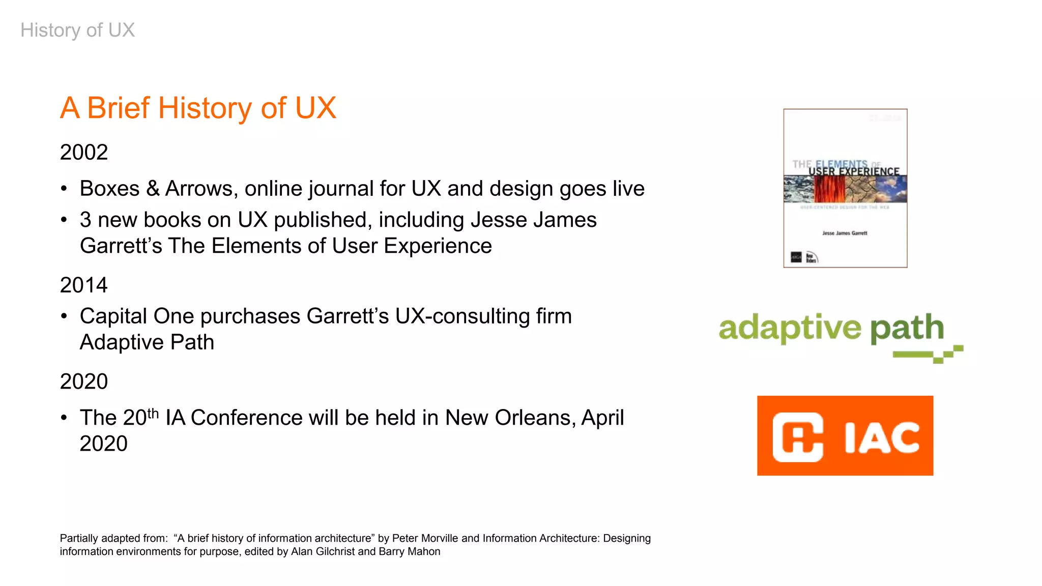 Partially adapted from: “A brief history of information architecture” by Peter Morville and Information Architecture: Designing
information environments for purpose, edited by Alan Gilchrist and Barry Mahon
A Brief History of UX
2002
• Boxes & Arrows, online journal for UX and design goes live
• 3 new books on UX published, including Jesse James
Garrett’s The Elements of User Experience
2014
• Capital One purchases Garrett’s UX-consulting firm
Adaptive Path
2020
• The 20th IA Conference will be held in New Orleans, April
2020
History of UX
 