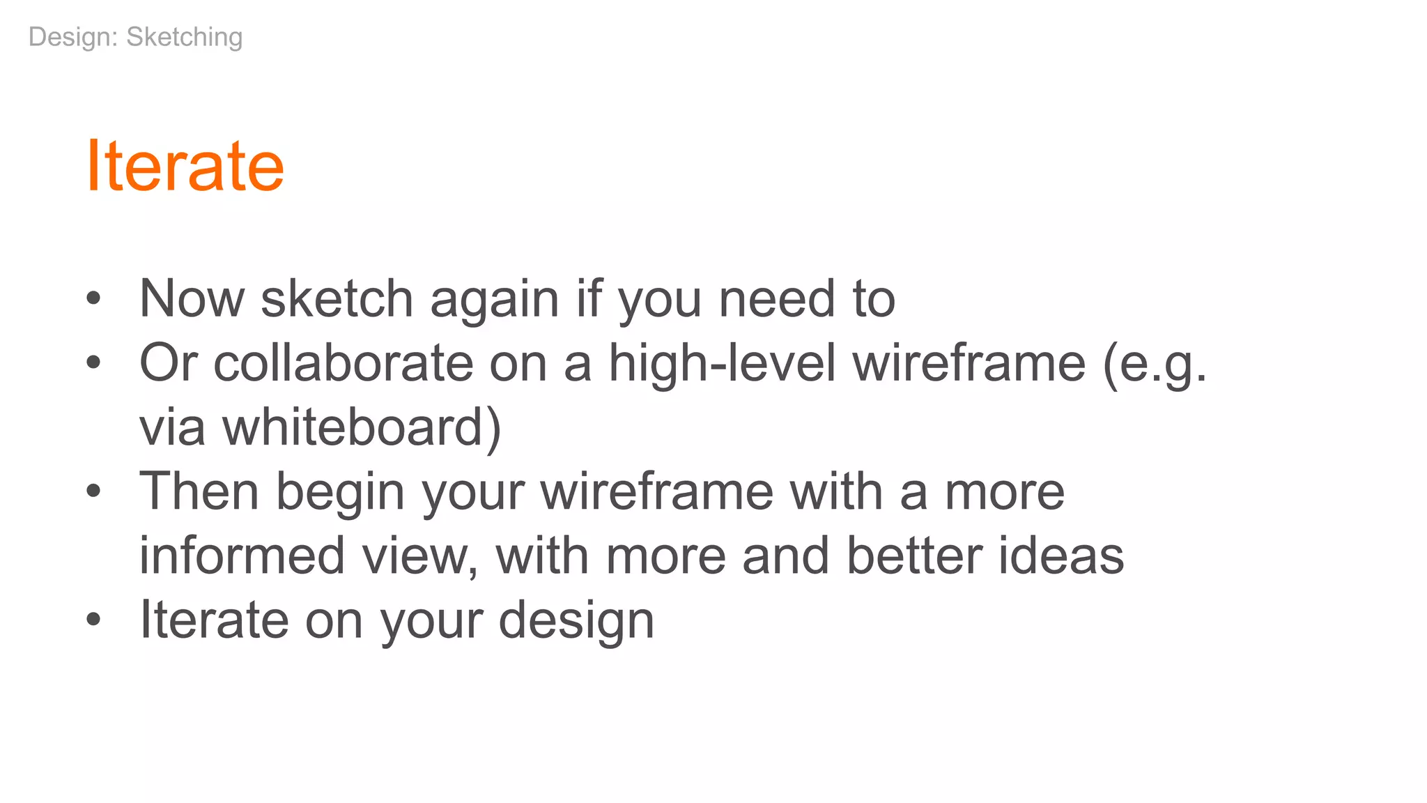 Iterate
• Now sketch again if you need to
• Or collaborate on a high-level wireframe (e.g.
via whiteboard)
• Then begin your wireframe with a more
informed view, with more and better ideas
• Iterate on your design
Design: Sketching
 