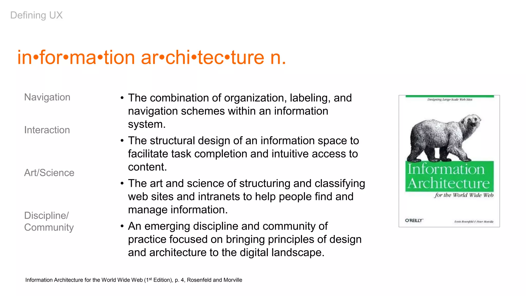 in•for•ma•tion ar•chi•tec•ture n.
• The combination of organization, labeling, and
navigation schemes within an information
system.
• The structural design of an information space to
facilitate task completion and intuitive access to
content.
• The art and science of structuring and classifying
web sites and intranets to help people find and
manage information.
• An emerging discipline and community of
practice focused on bringing principles of design
and architecture to the digital landscape.
Information Architecture for the World Wide Web (1st Edition), p. 4, Rosenfeld and Morville
Navigation
Interaction
Art/Science
Discipline/
Community
Defining UX
 