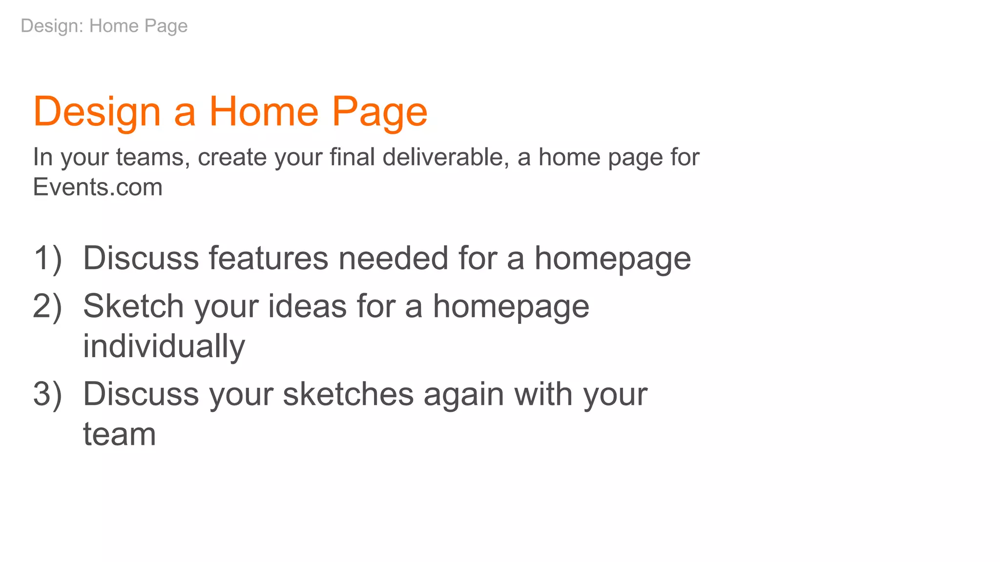 Design a Home Page
In your teams, create your final deliverable, a home page for
Events.com
1) Discuss features needed for a homepage
2) Sketch your ideas for a homepage
individually
3) Discuss your sketches again with your
team
Design: Home Page
 