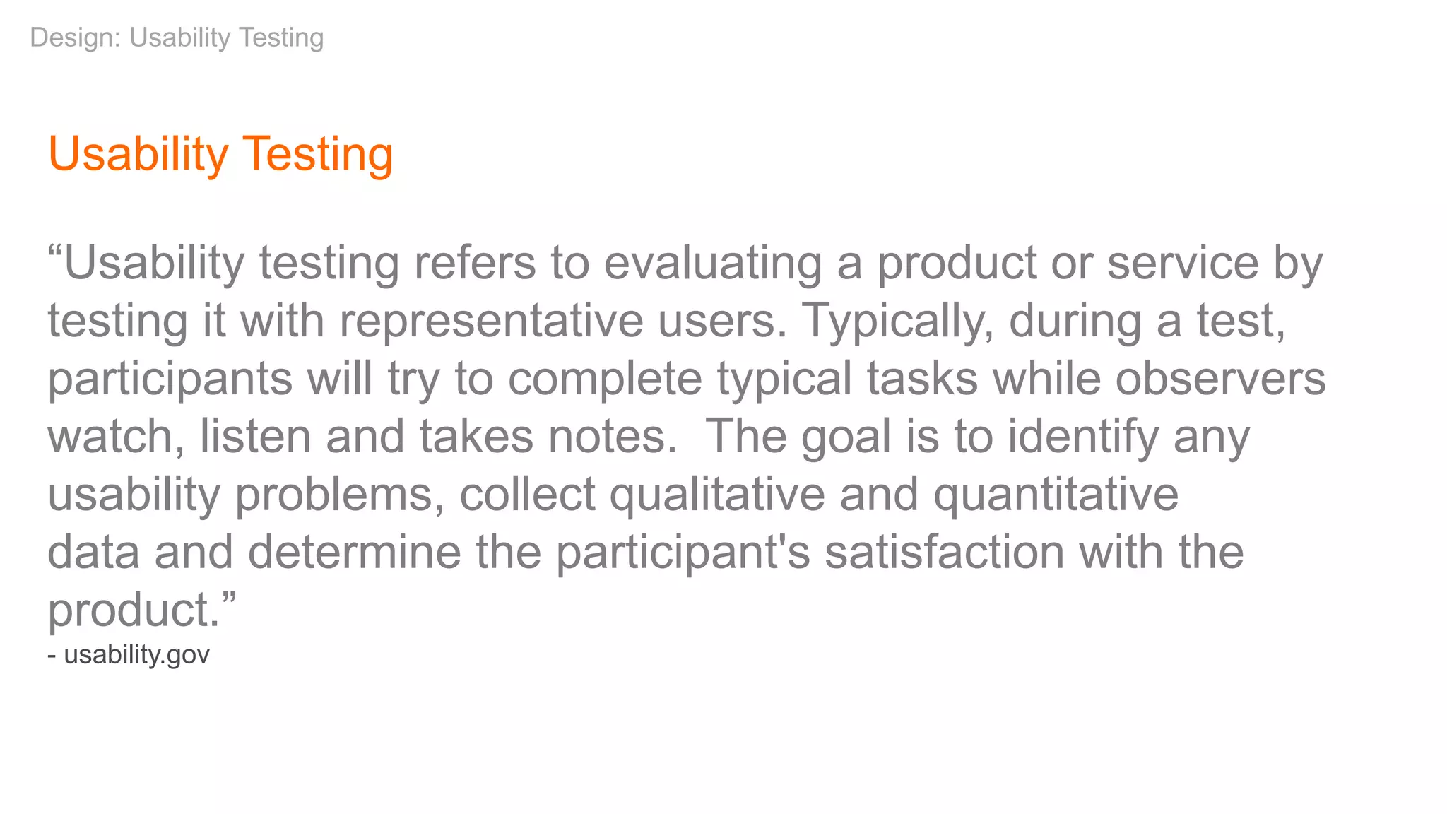 Usability Testing
“Usability testing refers to evaluating a product or service by
testing it with representative users. Typically, during a test,
participants will try to complete typical tasks while observers
watch, listen and takes notes. The goal is to identify any
usability problems, collect qualitative and quantitative
data and determine the participant's satisfaction with the
product.”
- usability.gov
Design: Usability Testing
 