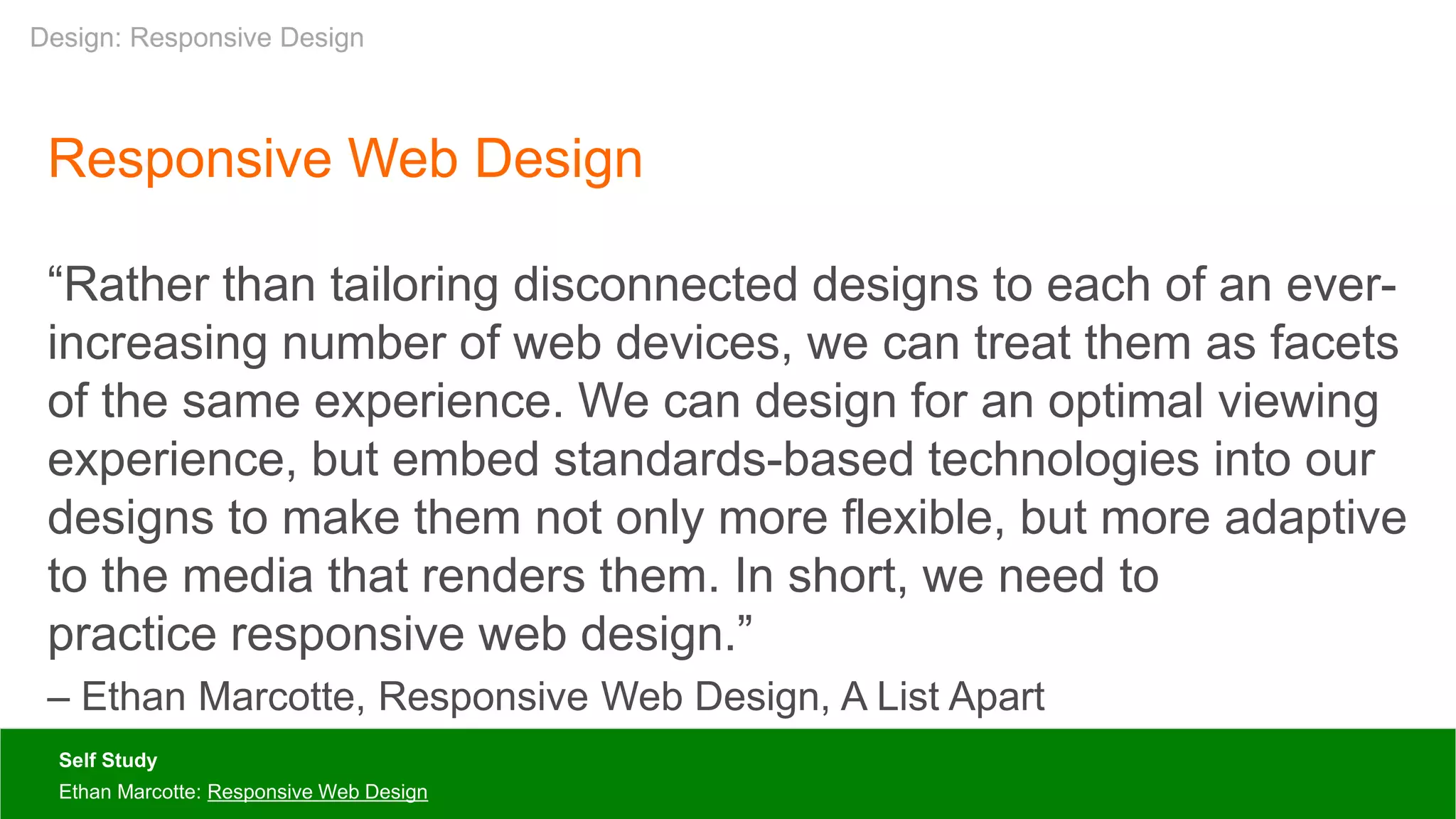 Responsive Web Design
“Rather than tailoring disconnected designs to each of an ever-
increasing number of web devices, we can treat them as facets
of the same experience. We can design for an optimal viewing
experience, but embed standards-based technologies into our
designs to make them not only more flexible, but more adaptive
to the media that renders them. In short, we need to
practice responsive web design.”
– Ethan Marcotte, Responsive Web Design, A List Apart
Self Study
Ethan Marcotte: Responsive Web Design
Design: Responsive Design
 