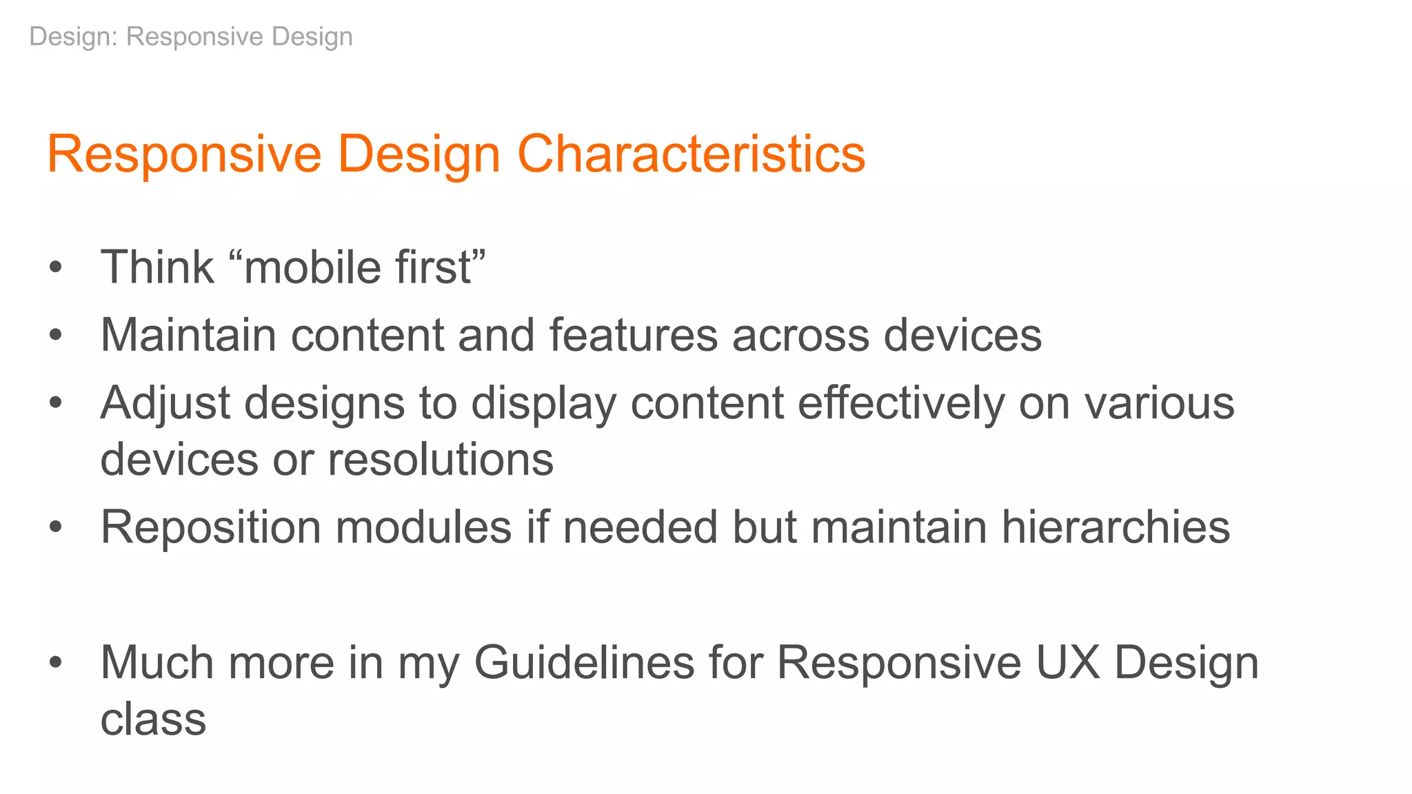 Responsive Design Characteristics
• Think “mobile first”
• Maintain content and features across devices
• Adjust designs to display content effectively on various
devices or resolutions
• Reposition modules if needed but maintain hierarchies
• Much more in my Guidelines for Responsive UX Design
class
Design: Responsive Design
 