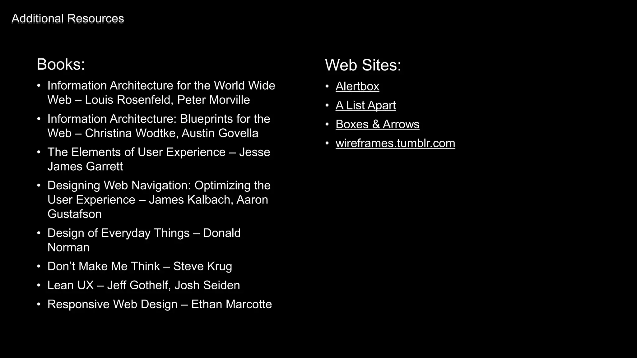 Books:
• Information Architecture for the World Wide
Web – Louis Rosenfeld, Peter Morville
• Information Architecture: Blueprints for the
Web – Christina Wodtke, Austin Govella
• The Elements of User Experience – Jesse
James Garrett
• Designing Web Navigation: Optimizing the
User Experience – James Kalbach, Aaron
Gustafson
• Design of Everyday Things – Donald
Norman
• Don’t Make Me Think – Steve Krug
• Lean UX – Jeff Gothelf, Josh Seiden
• Responsive Web Design – Ethan Marcotte
Additional Resources
Web Sites:
• Alertbox
• A List Apart
• Boxes & Arrows
• wireframes.tumblr.com
 