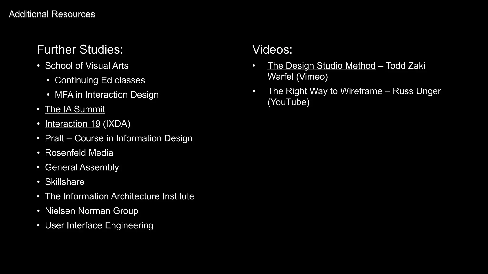 Further Studies:
• School of Visual Arts
• Continuing Ed classes
• MFA in Interaction Design
• The IA Summit
• Interaction 19 (IXDA)
• Pratt – Course in Information Design
• Rosenfeld Media
• General Assembly
• Skillshare
• The Information Architecture Institute
• Nielsen Norman Group
• User Interface Engineering
Additional Resources
Videos:
• The Design Studio Method – Todd Zaki
Warfel (Vimeo)
• The Right Way to Wireframe – Russ Unger
(YouTube)
 