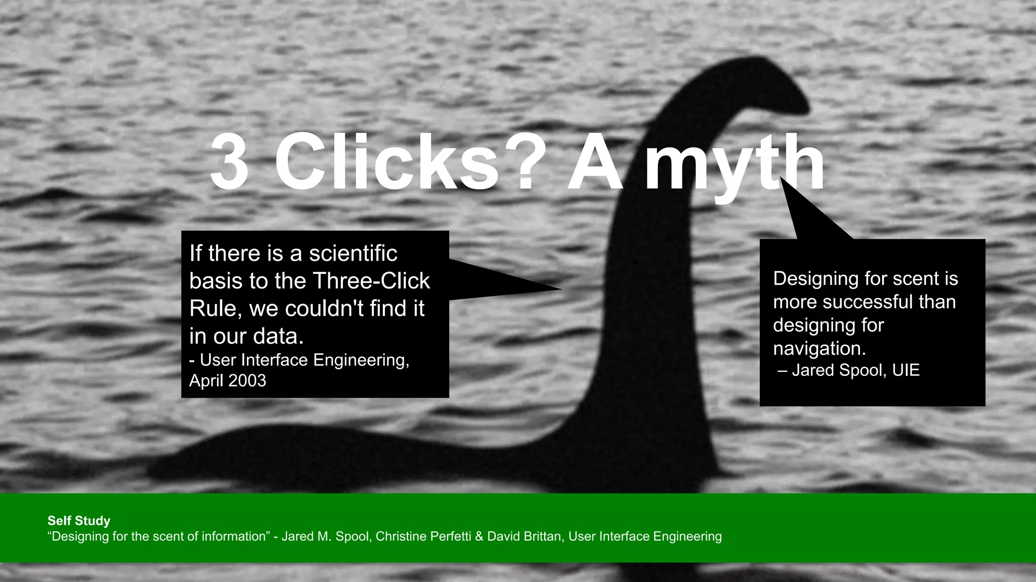 3 Clicks? A myth
Designing for scent is
more successful than
designing for
navigation.
– Jared Spool, UIE
If there is a scientific
basis to the Three-Click
Rule, we couldn't find it
in our data.
- User Interface Engineering,
April 2003
Self Study
“Designing for the scent of information” - Jared M. Spool, Christine Perfetti & David Brittan, User Interface Engineering
 