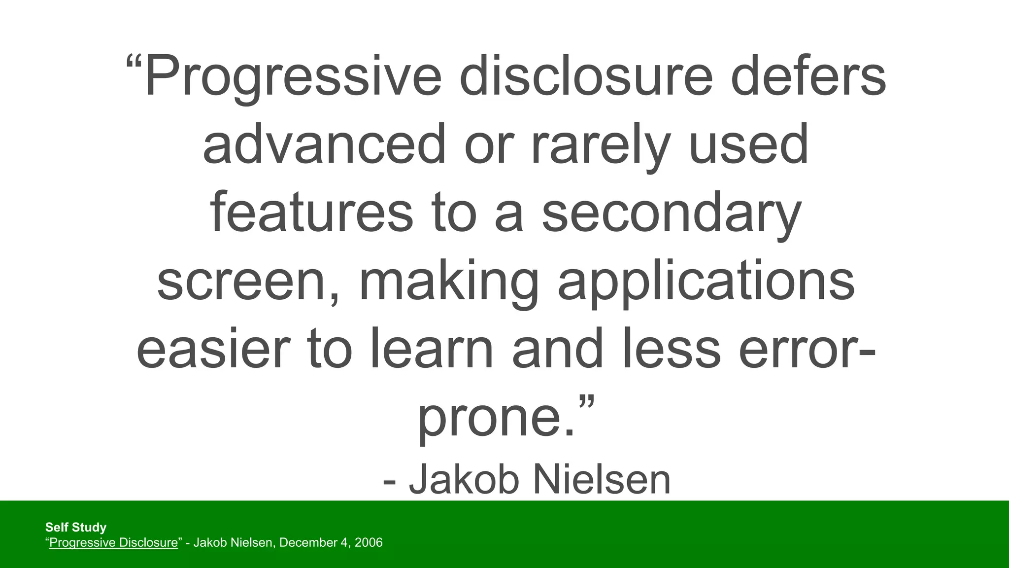 “Progressive disclosure defers
advanced or rarely used
features to a secondary
screen, making applications
easier to learn and less error-
prone.”
- Jakob Nielsen
Self Study
“Progressive Disclosure” - Jakob Nielsen, December 4, 2006
 