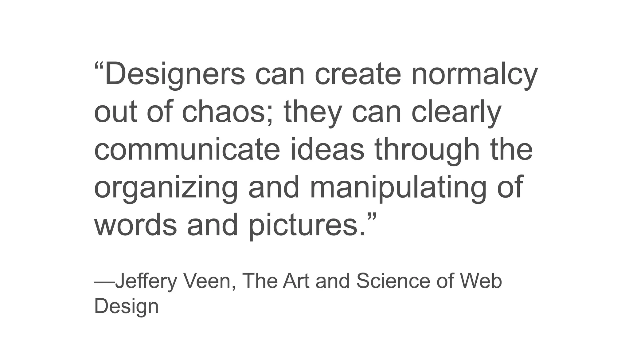 “Designers can create normalcy
out of chaos; they can clearly
communicate ideas through the
organizing and manipulating of
words and pictures.”
—Jeffery Veen, The Art and Science of Web
Design
 