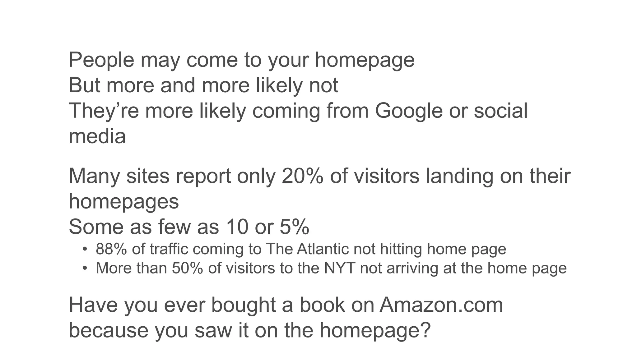 People may come to your homepage
But more and more likely not
They’re more likely coming from Google or social
media
Many sites report only 20% of visitors landing on their
homepages
Some as few as 10 or 5%
• 88% of traffic coming to The Atlantic not hitting home page
• More than 50% of visitors to the NYT not arriving at the home page
Have you ever bought a book on Amazon.com
because you saw it on the homepage?
 