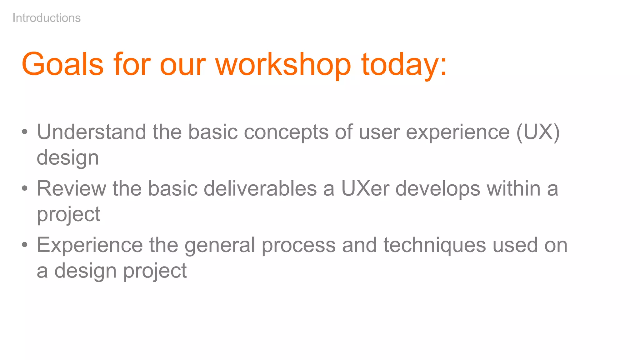 Goals for our workshop today:
• Understand the basic concepts of user experience (UX)
design
• Review the basic deliverables a UXer develops within a
project
• Experience the general process and techniques used on
a design project
Introductions
 