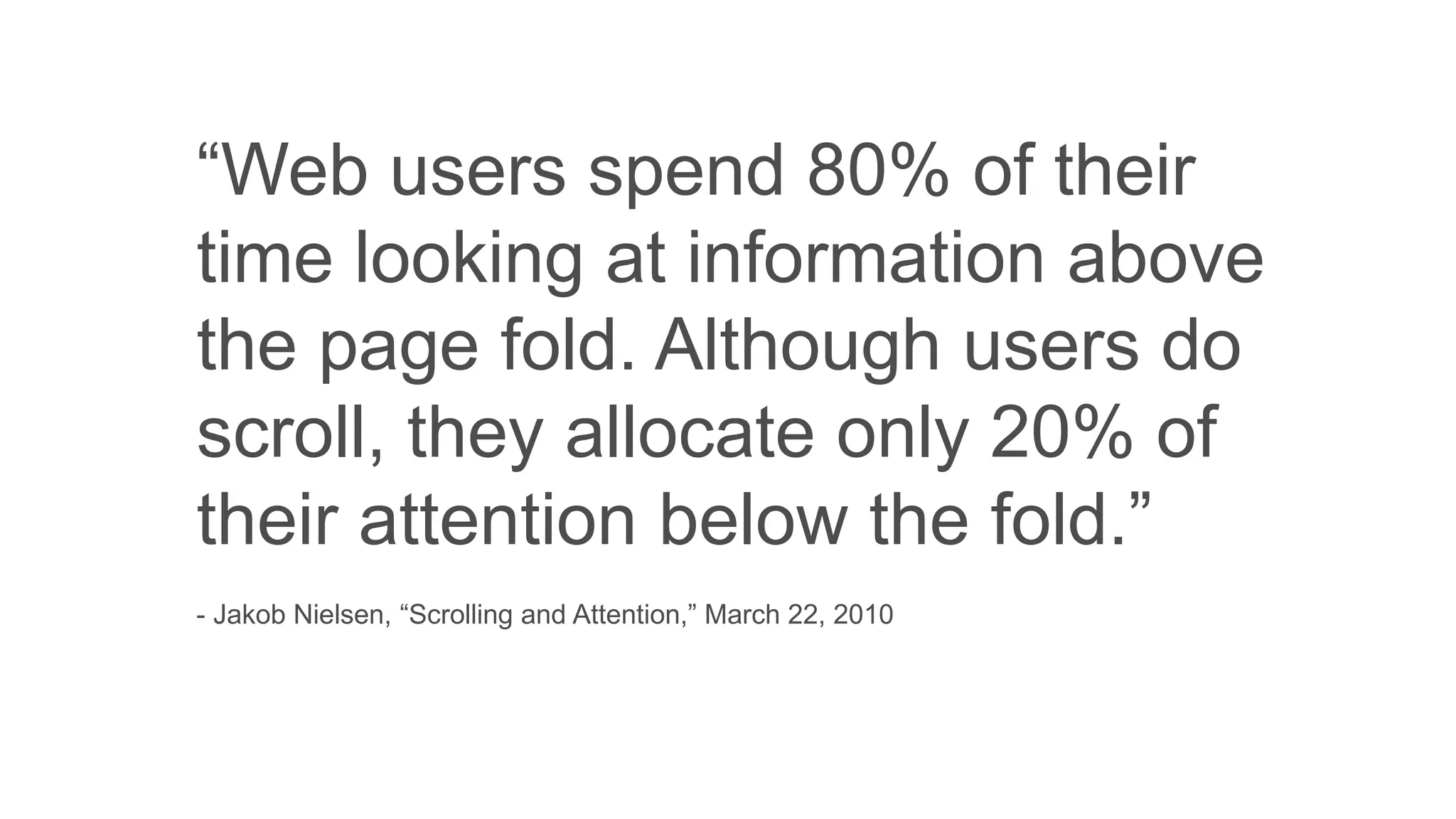 “Web users spend 80% of their
time looking at information above
the page fold. Although users do
scroll, they allocate only 20% of
their attention below the fold.”
- Jakob Nielsen, “Scrolling and Attention,” March 22, 2010
 