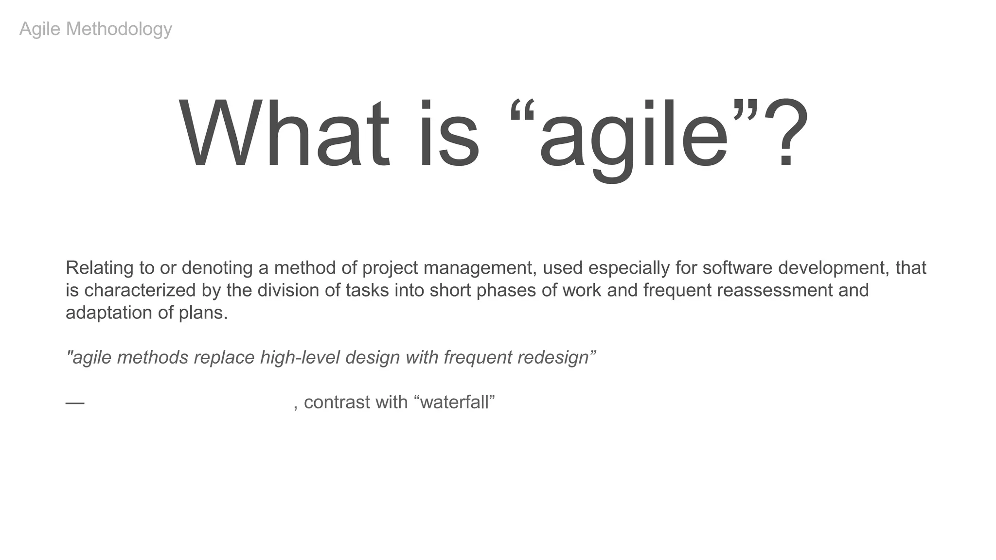 What is “agile”?
Relating to or denoting a method of project management, used especially for software development, that
is characterized by the division of tasks into short phases of work and frequent reassessment and
adaptation of plans.
"agile methods replace high-level design with frequent redesign”
—Oxford English Dictionary, contrast with “waterfall”
Agile Methodology
 