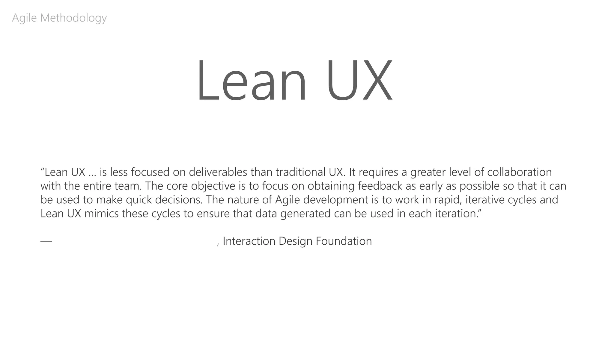 Lean UX
Agile Methodology
“Lean UX … is less focused on deliverables than traditional UX. It requires a greater level of collaboration
with the entire team. The core objective is to focus on obtaining feedback as early as possible so that it can
be used to make quick decisions. The nature of Agile development is to work in rapid, iterative cycles and
Lean UX mimics these cycles to ensure that data generated can be used in each iteration.”
—A Simple Introduction to Lean UX, Interaction Design Foundation
 