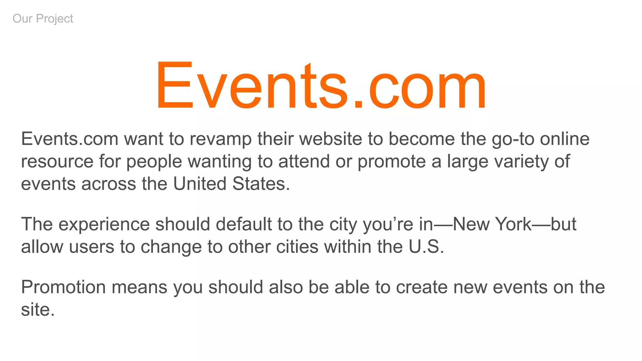 Our Project
Events.com
Events.com want to revamp their website to become the go-to online
resource for people wanting to attend or promote a large variety of
events across the United States.
The experience should default to the city you’re in—New York—but
allow users to change to other cities within the U.S.
Promotion means you should also be able to create new events on the
site.
 