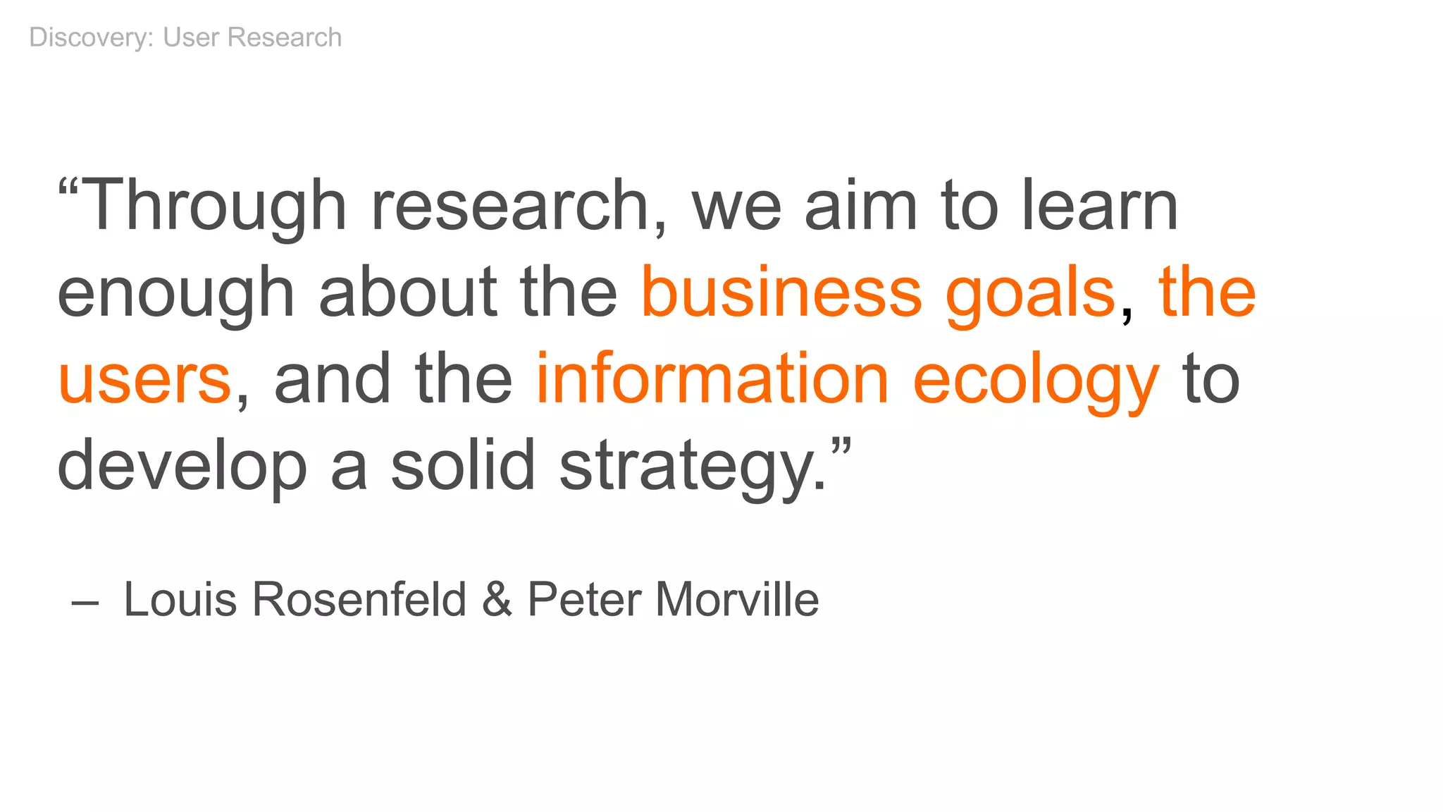 “Through research, we aim to learn
enough about the business goals, the
users, and the information ecology to
develop a solid strategy.”
– Louis Rosenfeld & Peter Morville
Discovery: User Research
 