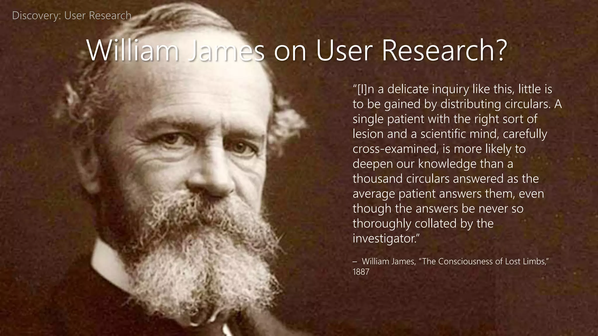William James on User Research?
“[I]n a delicate inquiry like this, little is
to be gained by distributing circulars. A
single patient with the right sort of
lesion and a scientific mind, carefully
cross-examined, is more likely to
deepen our knowledge than a
thousand circulars answered as the
average patient answers them, even
though the answers be never so
thoroughly collated by the
investigator.”
– William James, “The Consciousness of Lost Limbs,”
1887
Discovery: User Research
 