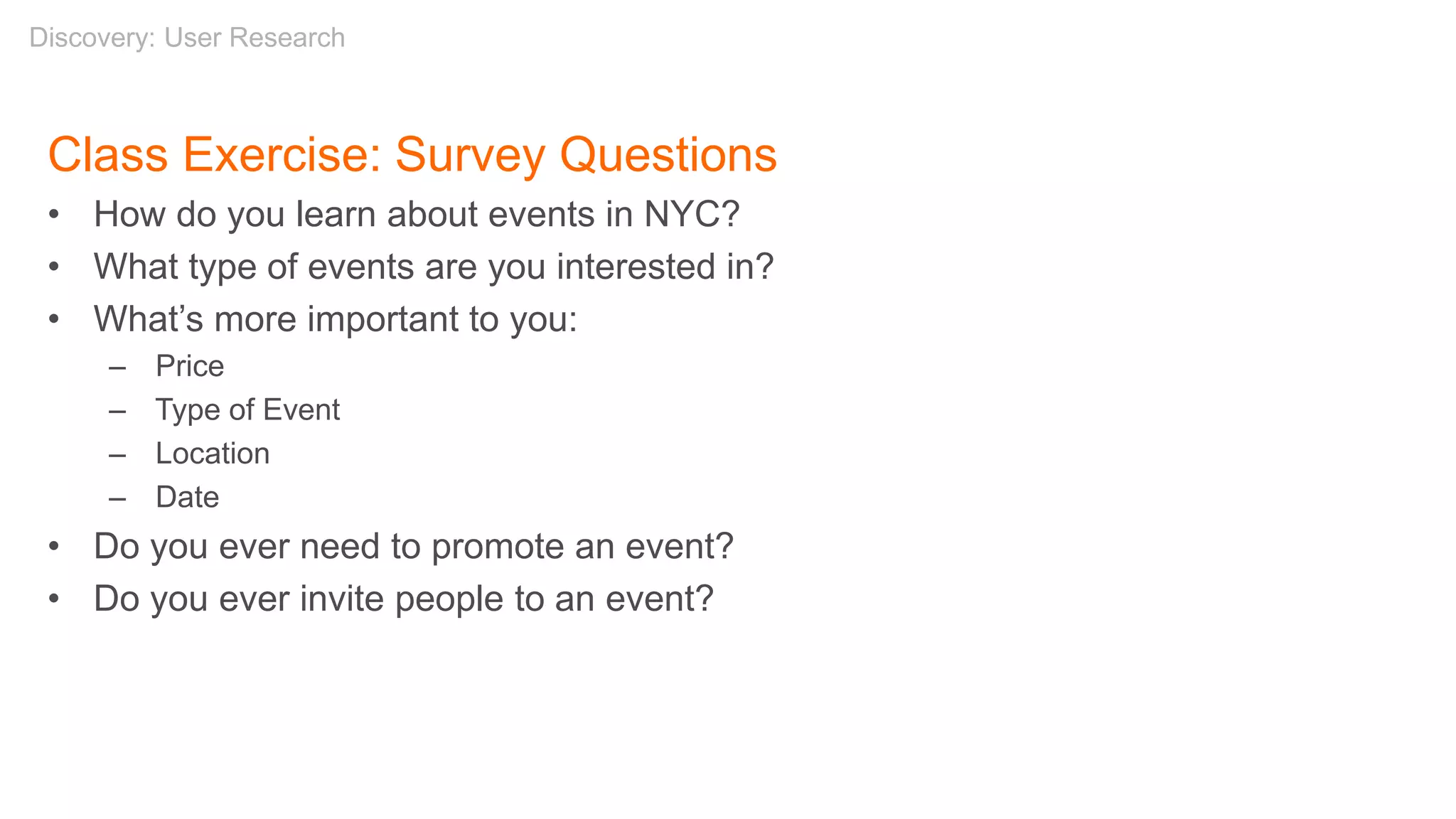 Class Exercise: Survey Questions
• How do you learn about events in NYC?
• What type of events are you interested in?
• What’s more important to you:
– Price
– Type of Event
– Location
– Date
• Do you ever need to promote an event?
• Do you ever invite people to an event?
Discovery: User Research
 