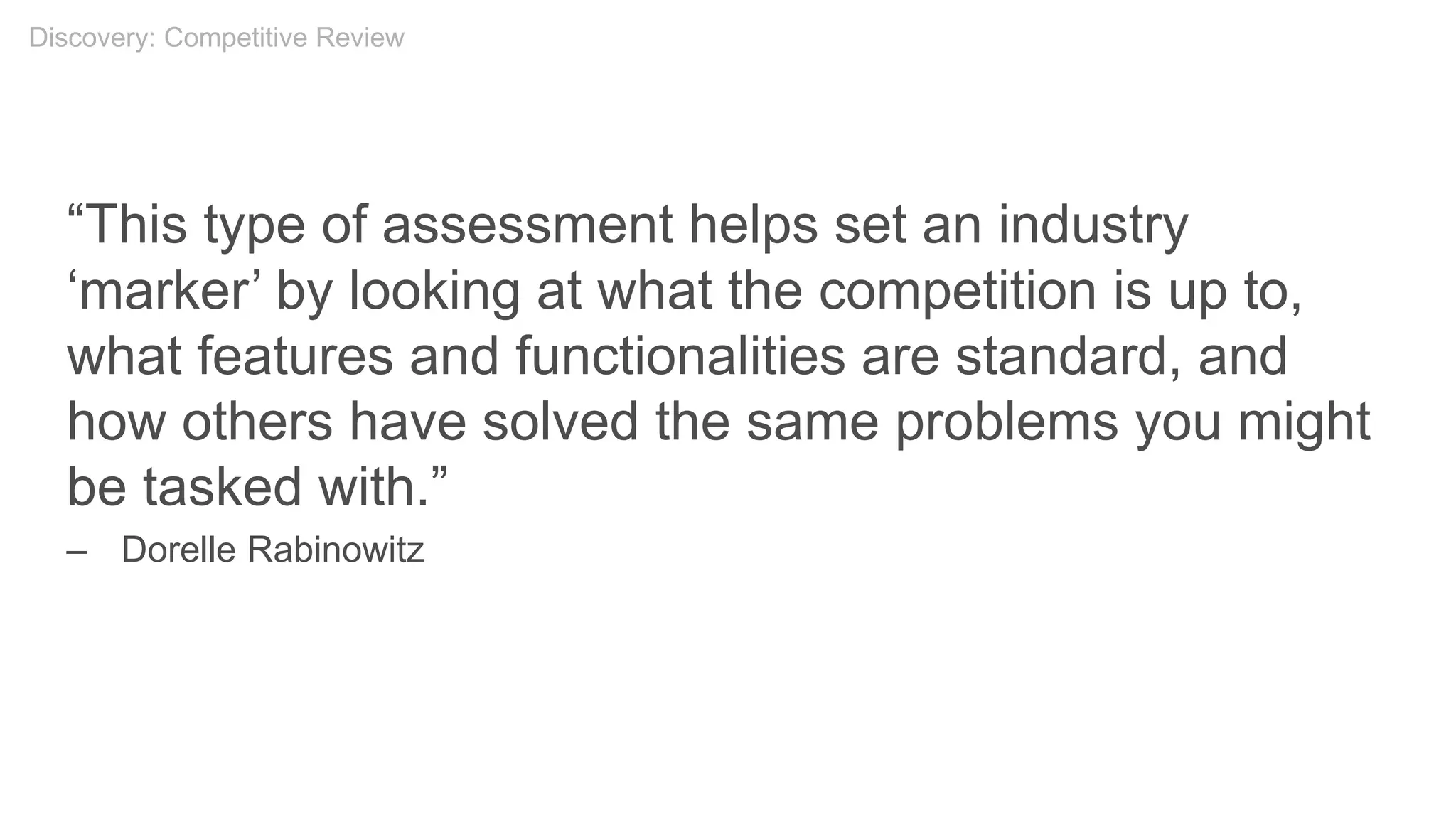 “This type of assessment helps set an industry
‘marker’ by looking at what the competition is up to,
what features and functionalities are standard, and
how others have solved the same problems you might
be tasked with.”
– Dorelle Rabinowitz
Discovery: Competitive Review
 