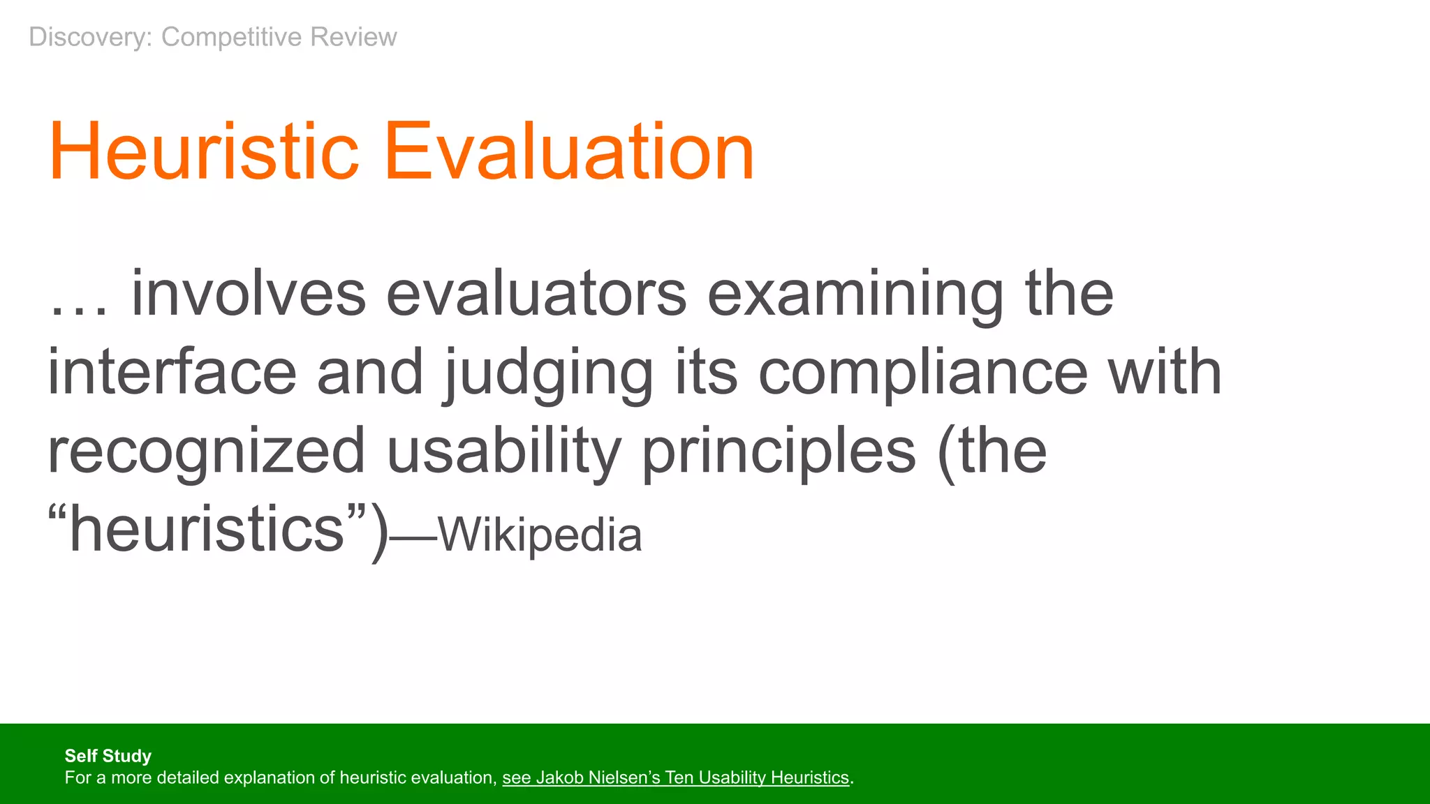 Heuristic Evaluation
… involves evaluators examining the
interface and judging its compliance with
recognized usability principles (the
“heuristics”)—Wikipedia
Self Study
For a more detailed explanation of heuristic evaluation, see Jakob Nielsen’s Ten Usability Heuristics.
Discovery: Competitive Review
 