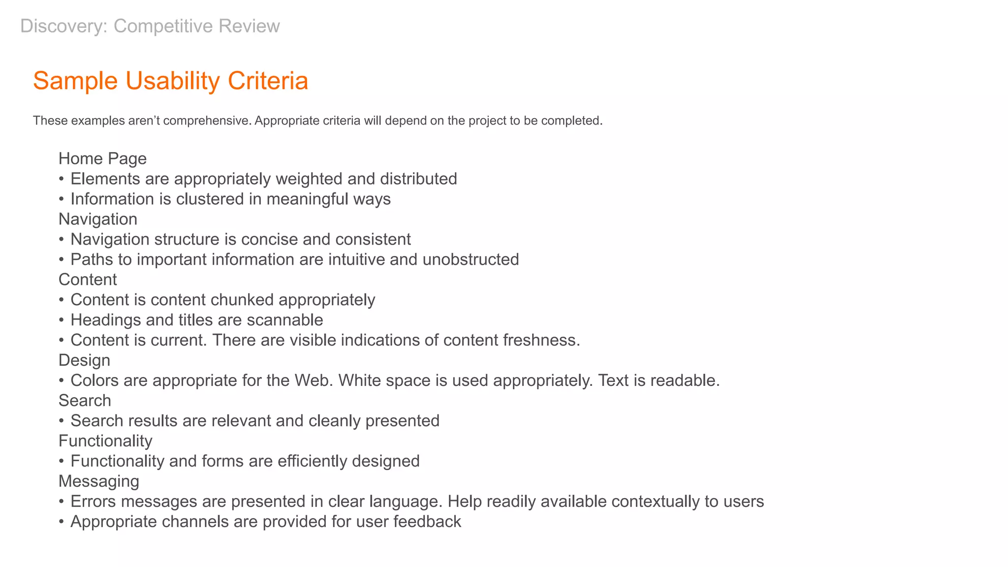 Sample Usability Criteria
These examples aren’t comprehensive. Appropriate criteria will depend on the project to be completed.
Home Page
• Elements are appropriately weighted and distributed
• Information is clustered in meaningful ways
Navigation
• Navigation structure is concise and consistent
• Paths to important information are intuitive and unobstructed
Content
• Content is content chunked appropriately
• Headings and titles are scannable
• Content is current. There are visible indications of content freshness.
Design
• Colors are appropriate for the Web. White space is used appropriately. Text is readable.
Search
• Search results are relevant and cleanly presented
Functionality
• Functionality and forms are efficiently designed
Messaging
• Errors messages are presented in clear language. Help readily available contextually to users
• Appropriate channels are provided for user feedback
Discovery: Competitive Review
 