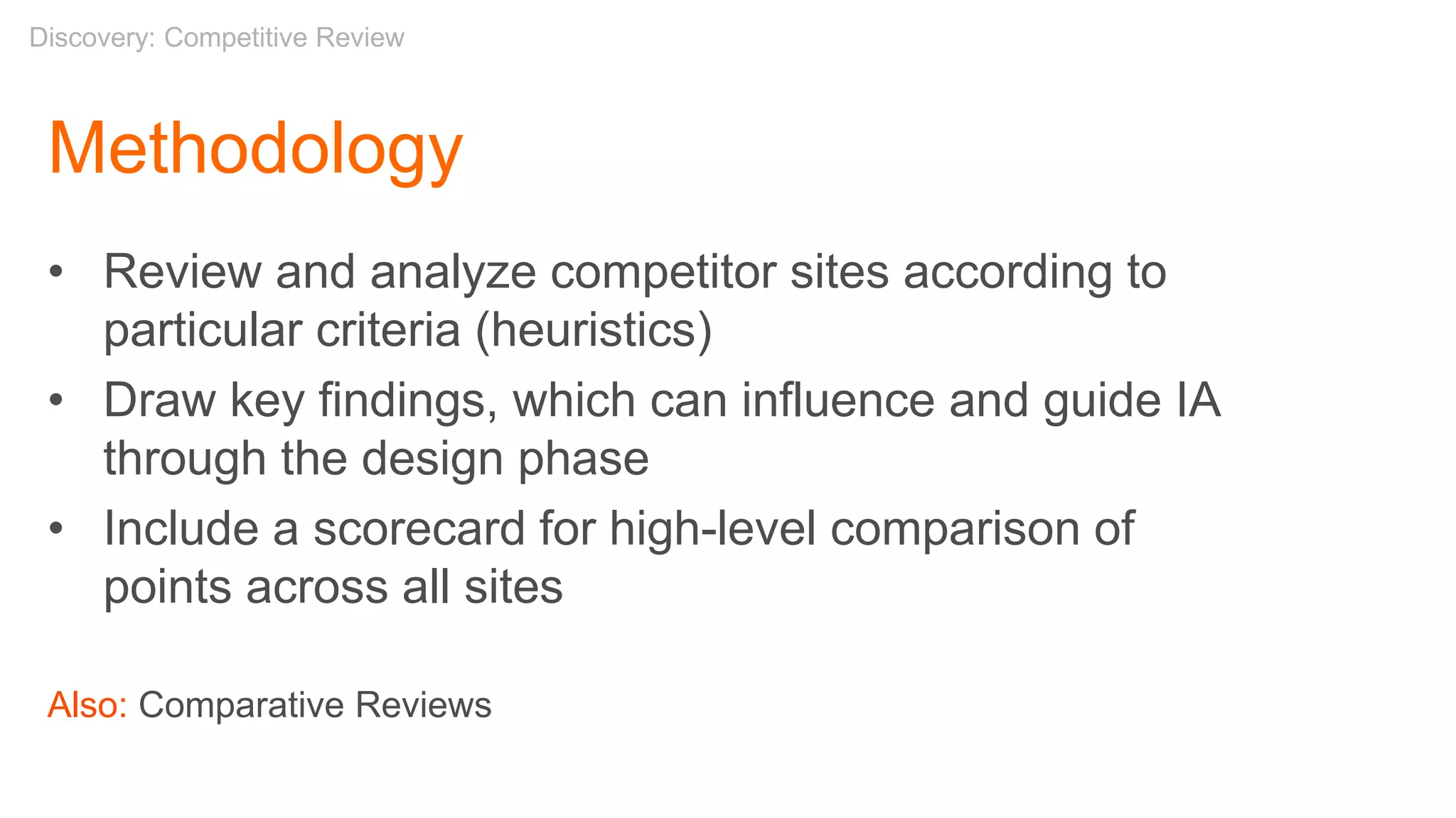 Methodology
• Review and analyze competitor sites according to
particular criteria (heuristics)
• Draw key findings, which can influence and guide IA
through the design phase
• Include a scorecard for high-level comparison of
points across all sites
Also: Comparative Reviews
Discovery: Competitive Review
 