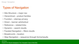 Types of Navigation
• Site Structure – major nav
• Hierarchical – product families
• Function – sitemap privacy
• Direct – banner ad/shortcut
• Reference – related links
• Dynamic – search results
• Faceted Navigation – filters results
• Breadcrumb – location
• Step Navigation – sequence through forms/results
Self Study
Adapted from Atsushi Hasegagwa’s The 7 Navigation Types of Web Sites
Design: Navigation
 