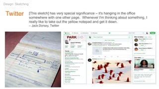 Twitter
Design: Sketching
[This sketch] has very special significance – it's hanging in the office
somewhere with one other page. Whenever I'm thinking about something, I
really like to take out the yellow notepad and get it down.
– Jack Dorsey, Twitter
 