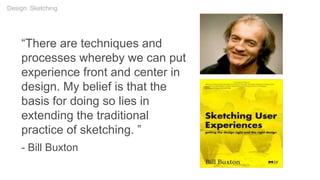 “There are techniques and
processes whereby we can put
experience front and center in
design. My belief is that the
basis for doing so lies in
extending the traditional
practice of sketching. ”
- Bill Buxton
Design: Sketching
 