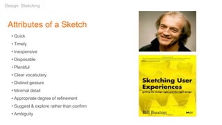 Attributes of a Sketch
• Quick
• Timely
• Inexpensive
• Disposable
• Plentiful
• Clear vocabulary
• Distinct gesture
• Minimal detail
• Appropriate degree of refinement
• Suggest & explore rather than confirm
• Ambiguity
Design: Sketching
 
