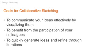 Goals for Collaborative Sketching
• To communicate your ideas effectively by
visualizing them
• To benefit from the participation of your
colleagues
• To quickly generate ideas and refine through
iterations
Design: Sketching
 
