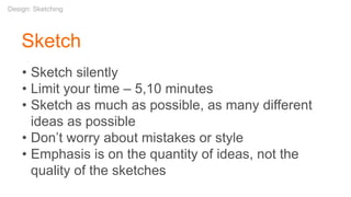 Sketch
• Sketch silently
• Limit your time – 5,10 minutes
• Sketch as much as possible, as many different
ideas as possible
• Don’t worry about mistakes or style
• Emphasis is on the quantity of ideas, not the
quality of the sketches
Design: Sketching
 