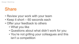 Share
• Review your work with your team
• Keep it short – 60 seconds each
• Offer your feedback to others
• What you like
• Questions about what didn’t work for you
• You’re not grilling your colleagues and this
isn’t a competition
Design: Sketching
 
