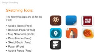 Sketching Tools:
The following apps are all for the
iPad:
• Adobe Ideas (Free)
• Bamboo Paper (Free)
• Muji Notebook ($3.99)
• Penultimate (Free)
• SketchBook (Free)
• Paper (Free)
• Adonit Forge (Free)
Design: Sketching
 