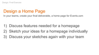 Design a Home Page
In your teams, create your final deliverable, a home page for Events.com
1) Discuss features needed for a homepage
2) Sketch your ideas for a homepage individually
3) Discuss your sketches again with your team
Design: Final Exercise
 