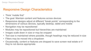 Responsive Design Characteristics
• Think “mobile first”
• The goal: Maintain content and features across devices
• Responsive designs adjust at different “break points” corresponding to the
dimensions of various devices, typically desktop, tablet and mobile
• Navigation may be repositioned
• Modules may be repositioned but hierarchies are maintained
• Images scale down in size or may be cropped
• Text size is maintained where possible, though headings may be reduced in size
• Filters may be moved into a dropdown
• Occasionally, content or features are dropped to save screen real estate or if
they’re not device appropriate
Design: Responsive Design
 