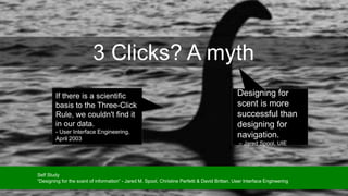 3 Clicks? A myth
Designing for
scent is more
successful than
designing for
navigation.
– Jared Spool, UIE
If there is a scientific
basis to the Three-Click
Rule, we couldn't find it
in our data.
- User Interface Engineering,
April 2003
Self Study
“Designing for the scent of information” - Jared M. Spool, Christine Perfetti & David Brittan, User Interface Engineering
 