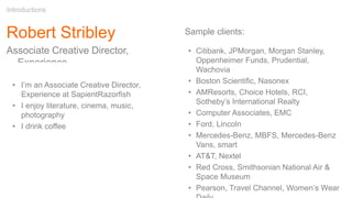 Robert Stribley
Associate Creative Director,
Experience
Introductions
Sample clients:
• Citibank, JPMorgan, Morgan Stanley,
Oppenheimer Funds, Prudential,
Wachovia
• Boston Scientific, Nasonex
• AMResorts, Choice Hotels, RCI,
Sotheby’s International Realty
• Computer Associates, EMC
• Ford, Lincoln
• Mercedes-Benz, MBFS, Mercedes-Benz
Vans, smart
• AT&T, Nextel
• Red Cross, Smithsonian National Air &
Space Museum
• Pearson, Travel Channel, Women’s Wear
• I’m an Associate Creative Director,
Experience at SapientRazorfish
• I enjoy literature, cinema, music,
photography
• I drink coffee
 
